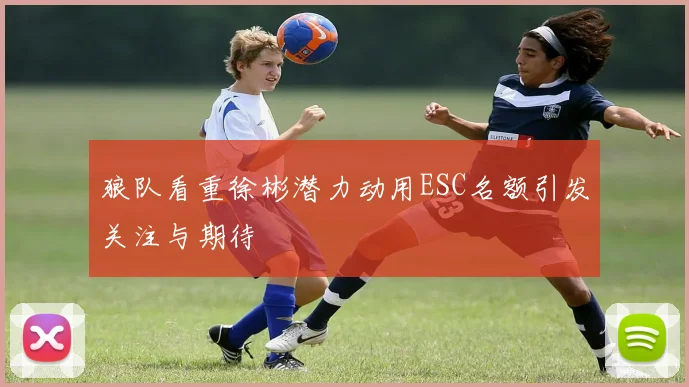 狼队看重徐彬潜力动用ESC名额引发关注与期待