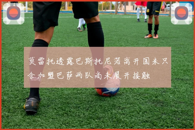 莫雷托透露巴斯托尼若离开国米只会加盟巴萨两队尚未展开接触