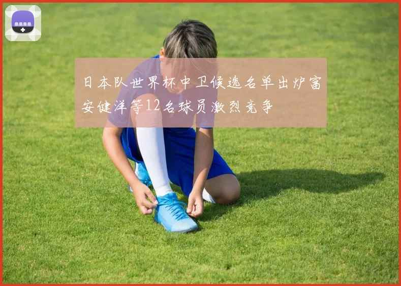 日本队世界杯中卫候选名单出炉富安健洋等12名球员激烈竞争