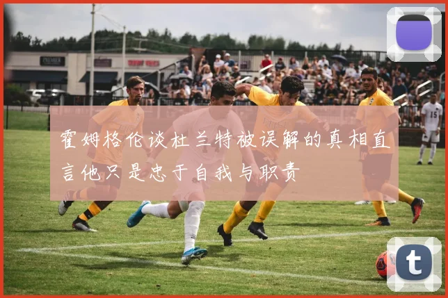 霍姆格伦谈杜兰特被误解的真相直言他只是忠于自我与职责