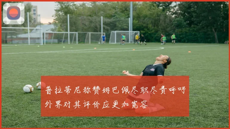 普拉蒂尼称赞姆巴佩尽职尽责呼吁外界对其评价应更加宽容