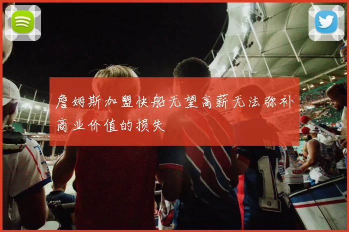 詹姆斯加盟快船无望高薪无法弥补商业价值的损失