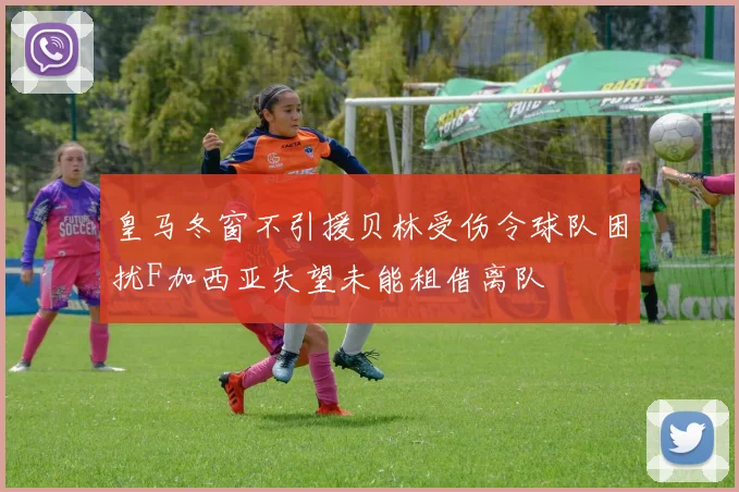皇马冬窗不引援贝林受伤令球队困扰F加西亚失望未能租借离队