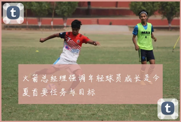 火箭总经理强调年轻球员成长是今夏首要任务与目标