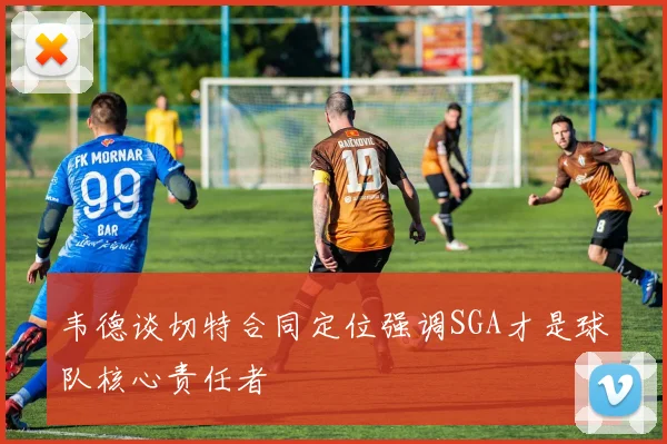 韦德谈切特合同定位强调SGA才是球队核心责任者