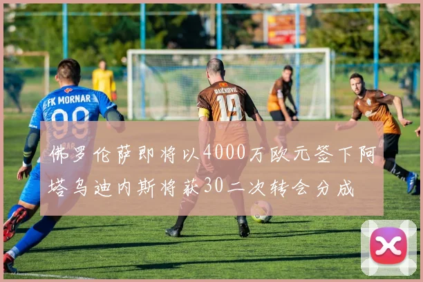 佛罗伦萨即将以4000万欧元签下阿塔乌迪内斯将获30二次转会分成