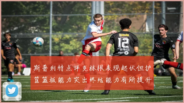 斯普利特点评克林根表现起伏但护筐篮板能力突出终结能力有所提升