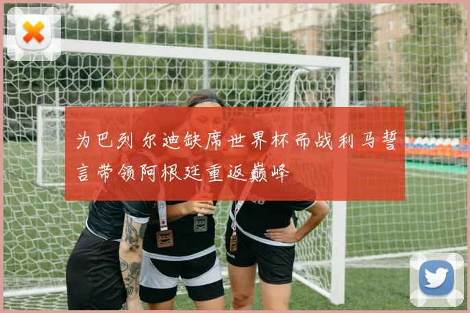 为巴列尔迪缺席世界杯而战利马誓言带领阿根廷重返巅峰