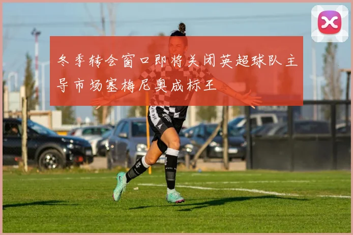 冬季转会窗口即将关闭英超球队主导市场塞梅尼奥成标王