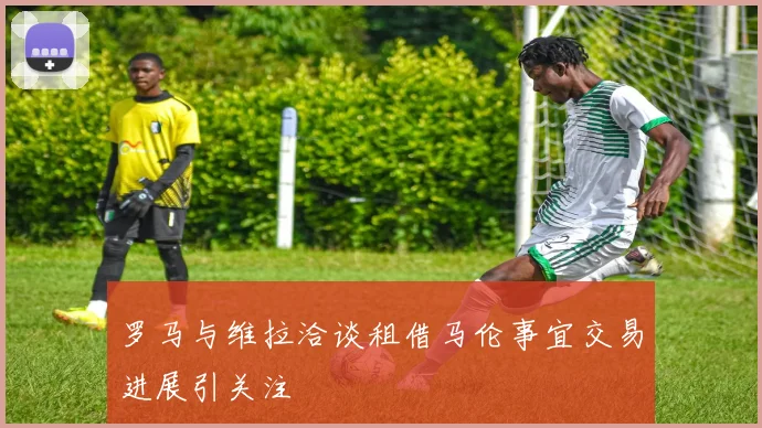 罗马与维拉洽谈租借马伦事宜交易进展引关注