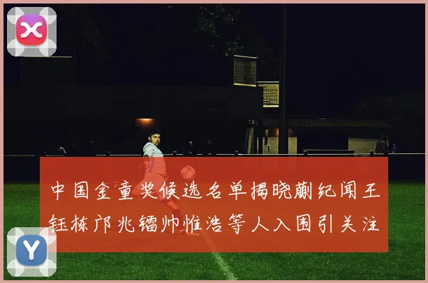 中国金童奖候选名单揭晓蒯纪闻王钰栋邝兆镭帅惟浩等人入围引关注