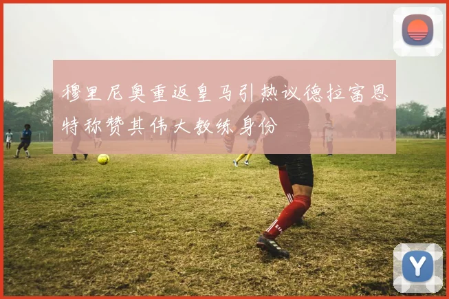 穆里尼奥重返皇马引热议德拉富恩特称赞其伟大教练身份