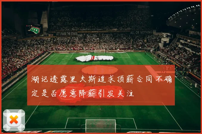 湖记透露里夫斯追求顶薪合同不确定是否愿意降薪引发关注