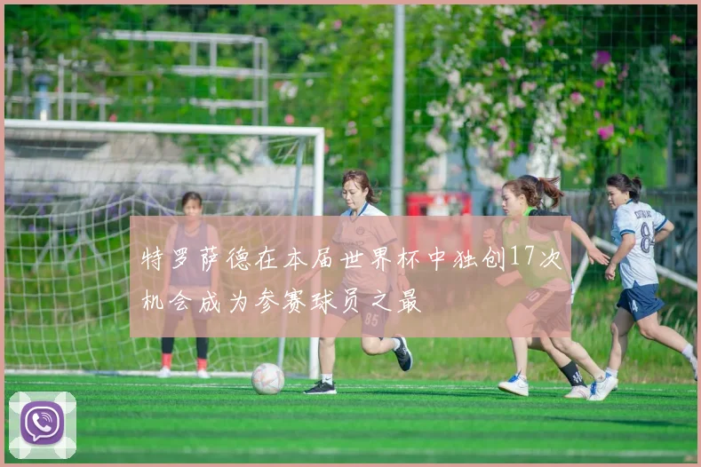 特罗萨德在本届世界杯中独创17次机会成为参赛球员之最