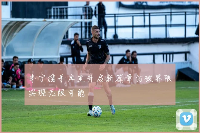 李宁携手库里开启新篇章打破界限实现无限可能