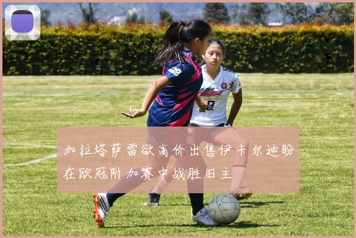 加拉塔萨雷欲高价出售伊卡尔迪盼在欧冠附加赛中战胜旧主