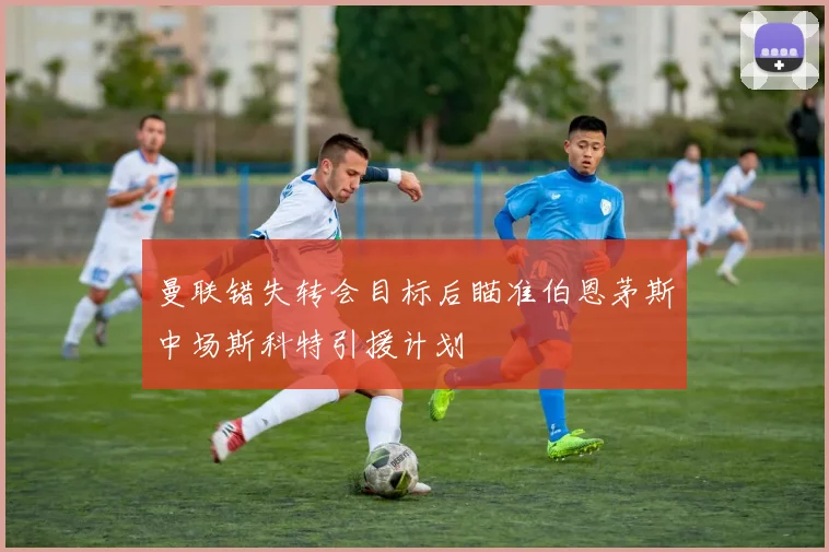 曼联错失转会目标后瞄准伯恩茅斯中场斯科特引援计划
