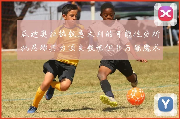 瓜迪奥拉执教意大利的可能性分析托尼称其为顶尖教练但非万能魔术师
