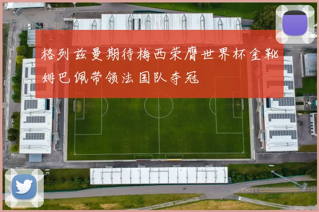格列兹曼期待梅西荣膺世界杯金靴姆巴佩带领法国队夺冠