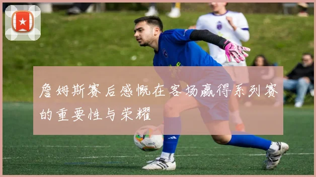 詹姆斯赛后感慨在客场赢得系列赛的重要性与荣耀