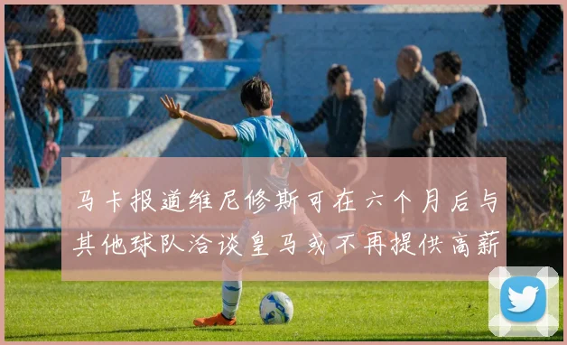 马卡报道维尼修斯可在六个月后与其他球队洽谈皇马或不再提供高薪合同
