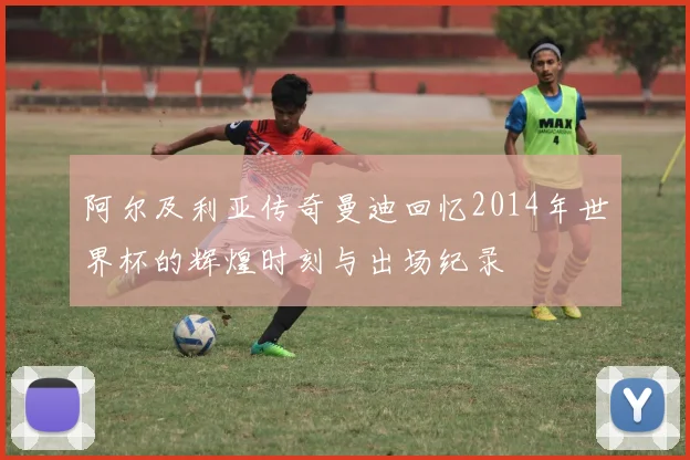 阿尔及利亚传奇曼迪回忆2014年世界杯的辉煌时刻与出场纪录