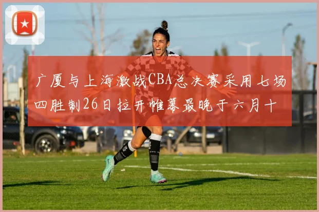 广厦与上海激战CBA总决赛采用七场四胜制26日拉开帷幕最晚于六月十一日落幕