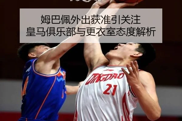 姆巴佩外出获准引关注 皇马俱乐部与更衣室态度解析 - MGSports